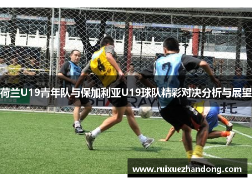 荷兰U19青年队与保加利亚U19球队精彩对决分析与展望